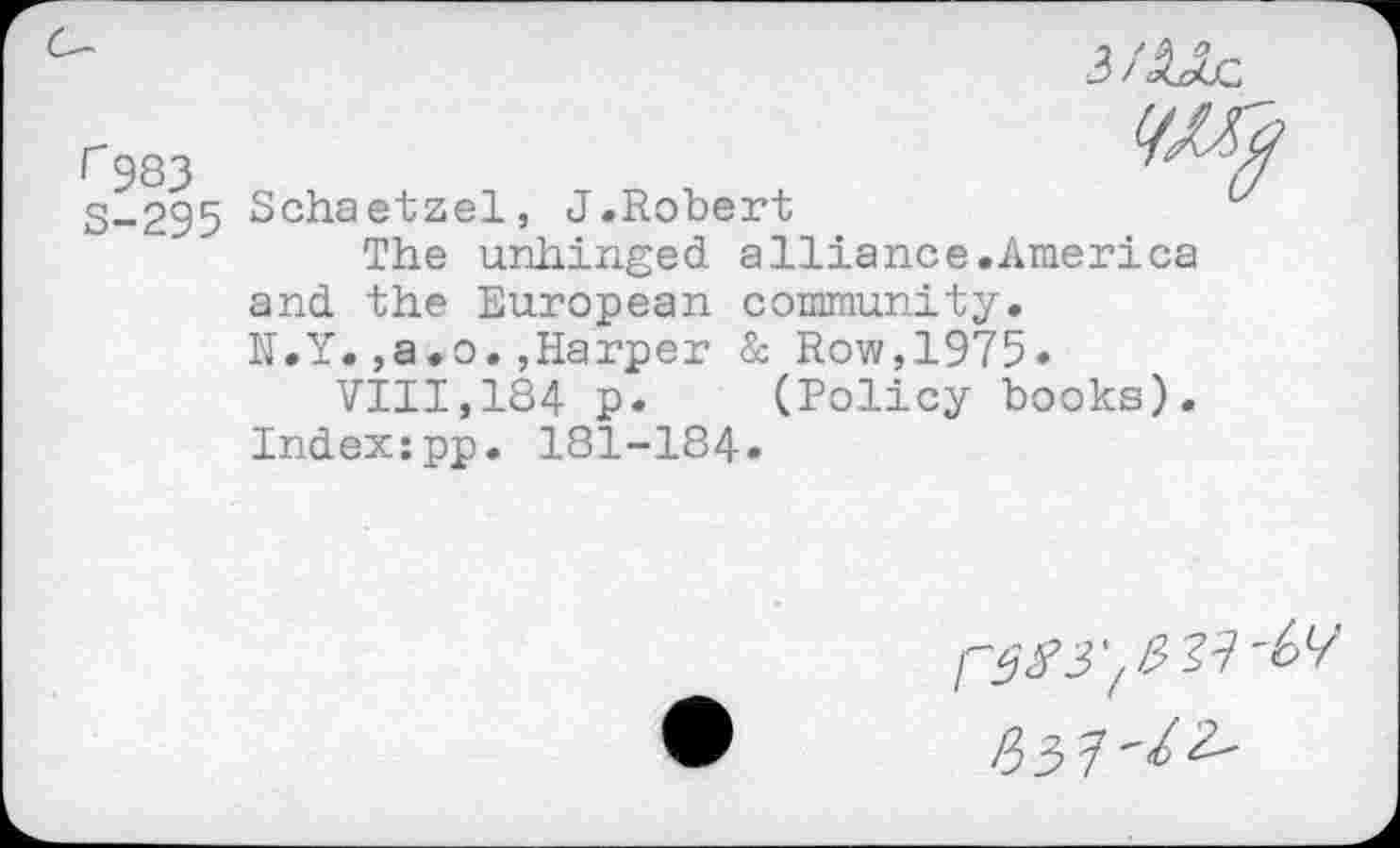 ﻿3 /AJIj:
rgsj
3-295 Schaetzel, J.Robert
The unhinged alliance.America and the European community.
N.Y.,a.o.»Harper & Row,1975.
VIII,184 p. (Policy books).
Index:pp. 181-184.
